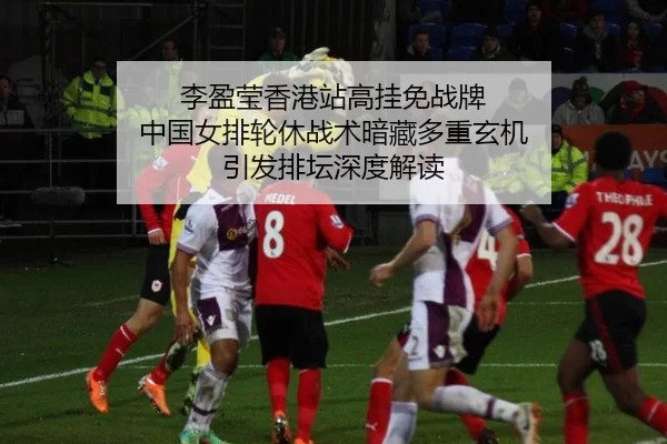 李盈莹香港站高挂免战牌 中国女排轮休战术暗藏多重玄机 引发排坛深度解读